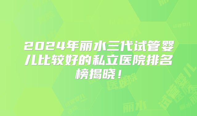 2024年丽水三代试管婴儿比较好的私立医院排名榜揭晓!