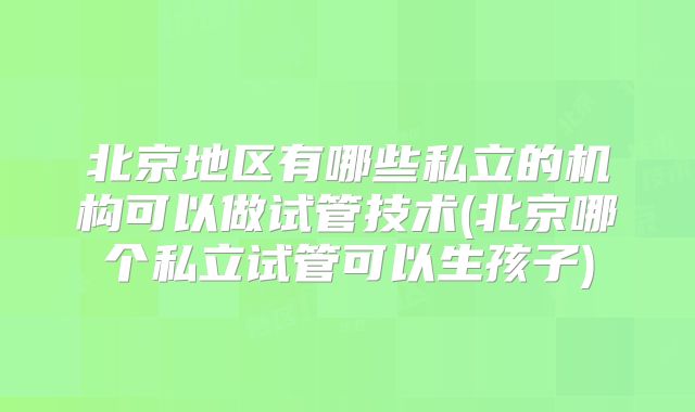北京地区有哪些私立的机构可以做试管技术(北京哪个私立试管可以生孩子)