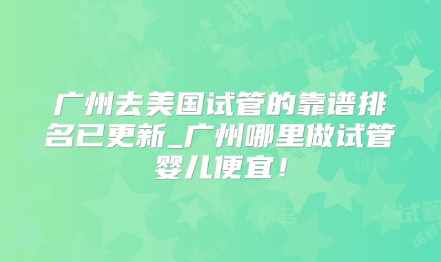 广州去美国试管的靠谱排名已更新_广州哪里做试管婴儿便宜！