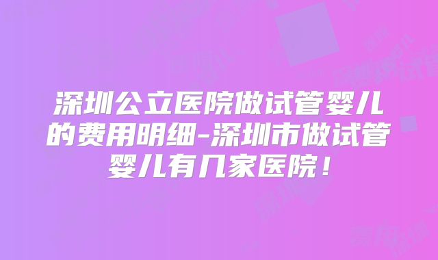 深圳公立医院做试管婴儿的费用明细-深圳市做试管婴儿有几家医院！