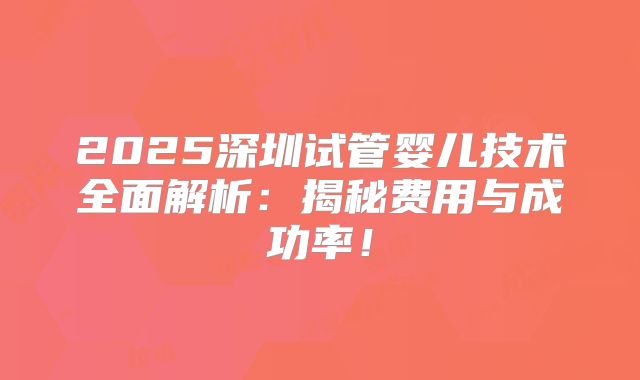 2025深圳试管婴儿技术全面解析：揭秘费用与成功率！