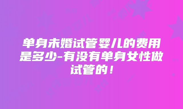 单身未婚试管婴儿的费用是多少-有没有单身女性做试管的！
