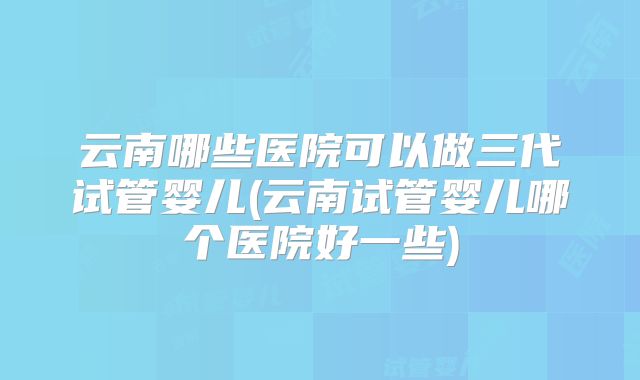 云南哪些医院可以做三代试管婴儿(云南试管婴儿哪个医院好一些)