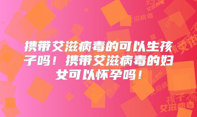 携带艾滋病毒的可以生孩子吗！携带艾滋病毒的妇女可以怀孕吗！