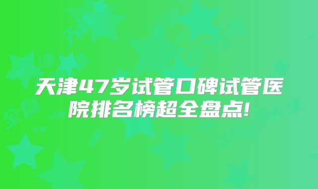 天津47岁试管口碑试管医院排名榜超全盘点!