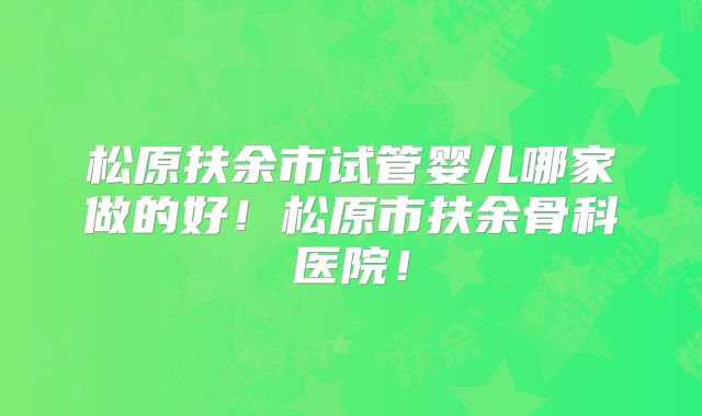 松原扶余市试管婴儿哪家做的好！松原市扶余骨科医院！