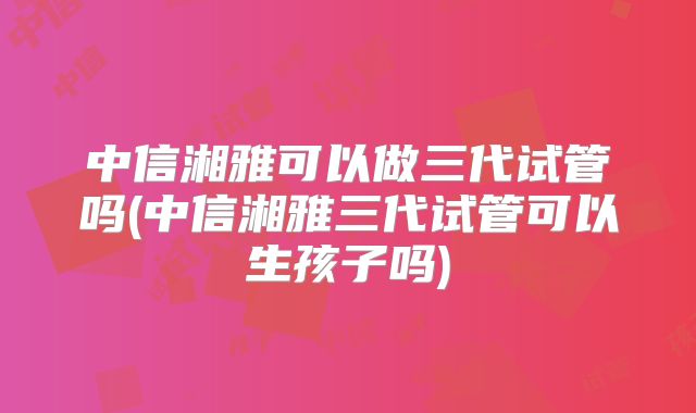中信湘雅可以做三代试管吗(中信湘雅三代试管可以生孩子吗)