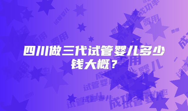 四川做三代试管婴儿多少钱大概?