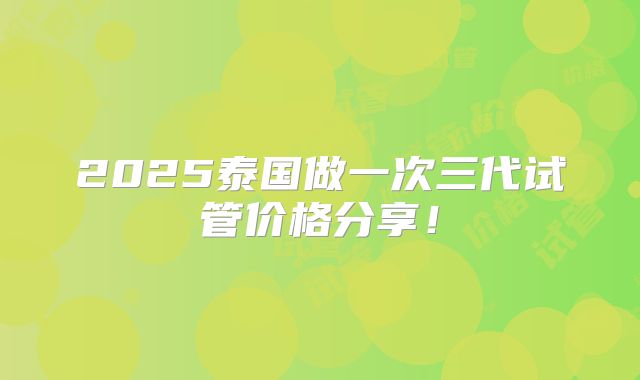 2025泰国做一次三代试管价格分享！