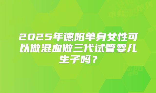 2025年德阳单身女性可以做混血做三代试管婴儿生子吗?