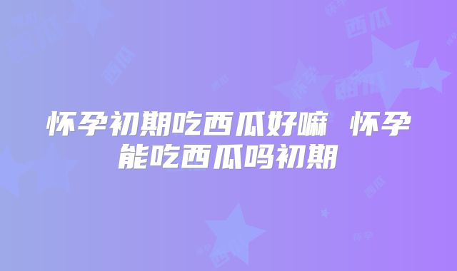 怀孕初期吃西瓜好嘛 怀孕能吃西瓜吗初期