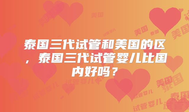 泰国三代试管和美国的区，泰国三代试管婴儿比国内好吗？