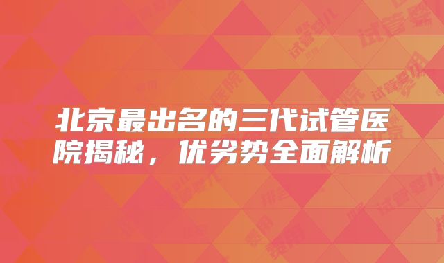 北京最出名的三代试管医院揭秘,优劣势全面解析