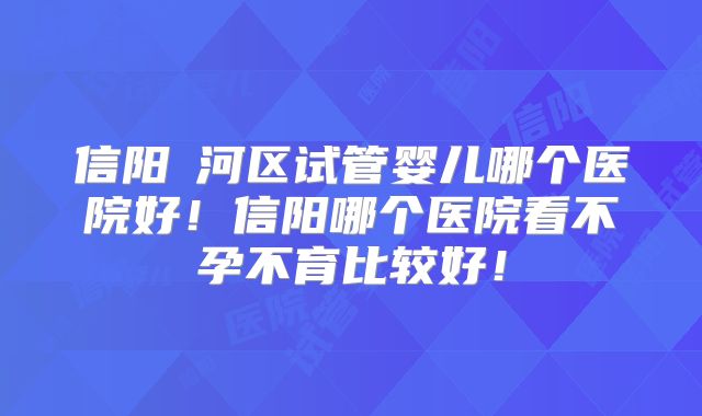 信阳浉河区试管婴儿哪个医院好！信阳哪个医院看不孕不育比较好！