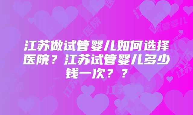 江苏做试管婴儿如何选择医院?江苏试管婴儿多少钱一次??