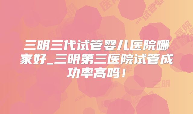 三明三代试管婴儿医院哪家好_三明第三医院试管成功率高吗！