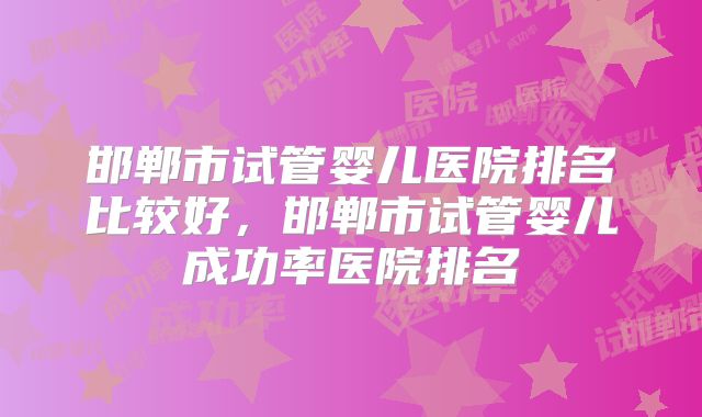 邯郸市试管婴儿医院排名比较好，邯郸市试管婴儿成功率医院排名