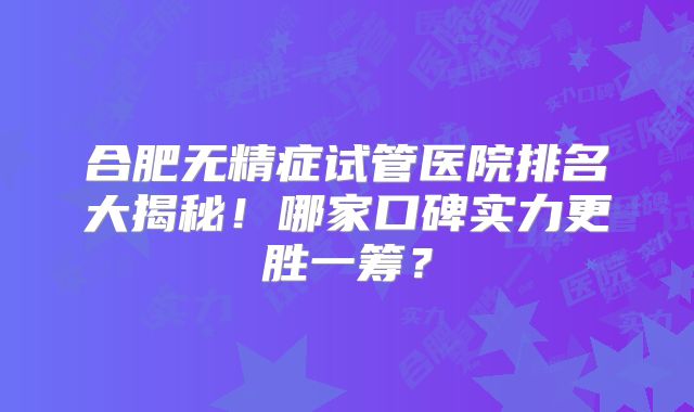合肥无精症试管医院排名大揭秘！哪家口碑实力更胜一筹？