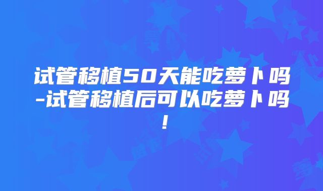 试管移植50天能吃萝卜吗-试管移植后可以吃萝卜吗!