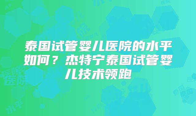 泰国试管婴儿医院的水平如何？杰特宁泰国试管婴儿技术领跑