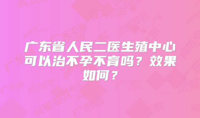 广东省人民二医生殖中心可以治不孕不育吗?效果如何?