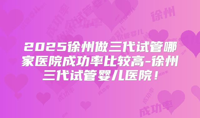 2025徐州做三代试管哪家医院成功率比较高-徐州三代试管婴儿医院！