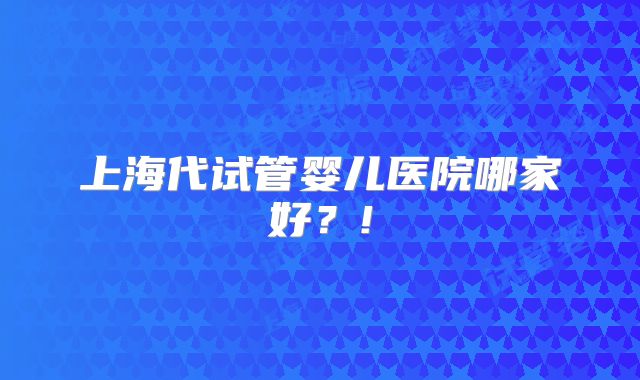 上海代试管婴儿医院哪家好?!