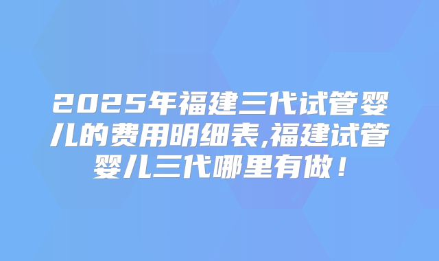 2025年福建三代试管婴儿的费用明细表,福建试管婴儿三代哪里有做！