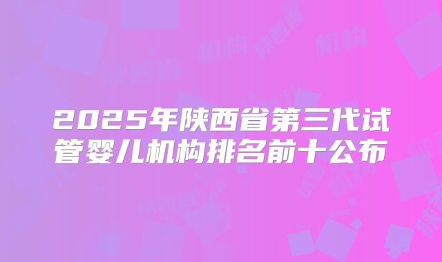 2025年陕西省第三代试管婴儿机构排名前十公布