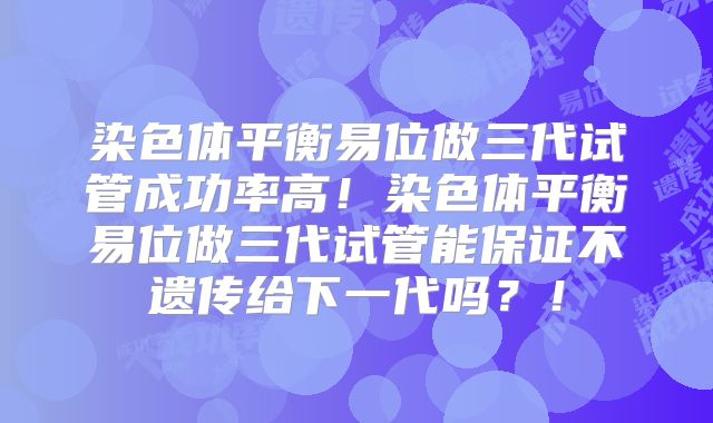 染色体平衡易位做三代试管成功率高！染色体平衡易位做三代试管能保证不遗传给下一代吗？！