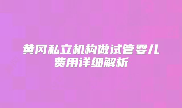 黄冈私立机构做试管婴儿费用详细解析