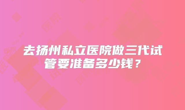去扬州私立医院做三代试管要准备多少钱？