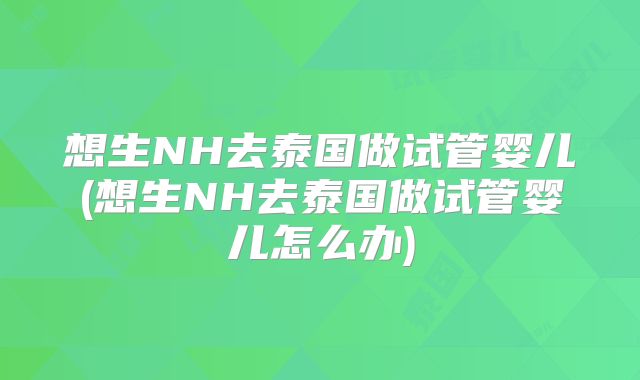 想生NH去泰国做试管婴儿(想生NH去泰国做试管婴儿怎么办)