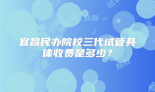 宜昌民办院校三代试管具体收费是多少?