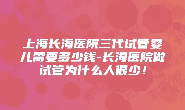 上海长海医院三代试管婴儿需要多少钱-长海医院做试管为什么人很少!