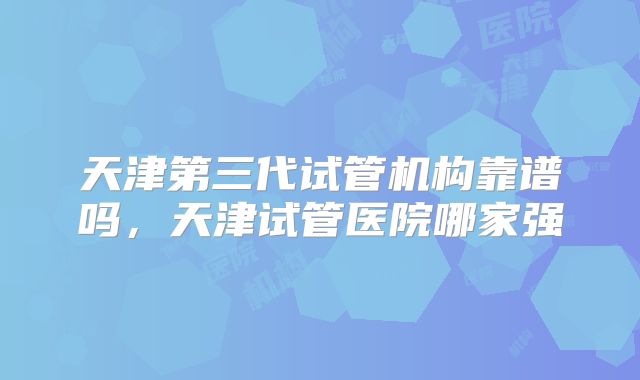 天津第三代试管机构靠谱吗，天津试管医院哪家强