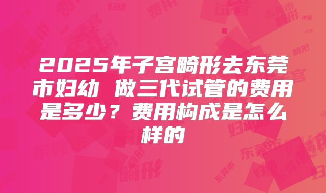 2025年子宫畸形去东莞市妇幼 做三代试管的费用是多少？费用构成是怎么样的