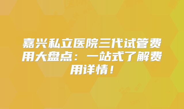 嘉兴私立医院三代试管费用大盘点：一站式了解费用详情！