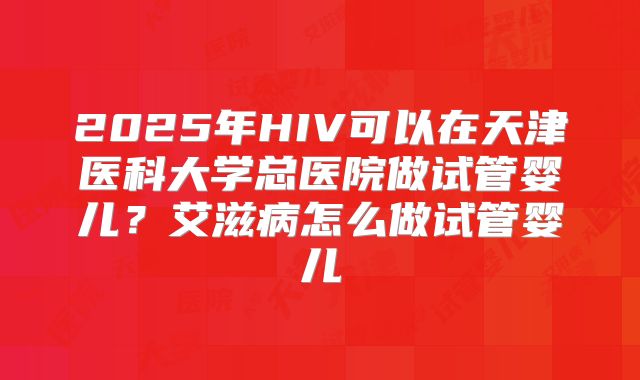 2025年HIV可以在天津医科大学总医院做试管婴儿？艾滋病怎么做试管婴儿