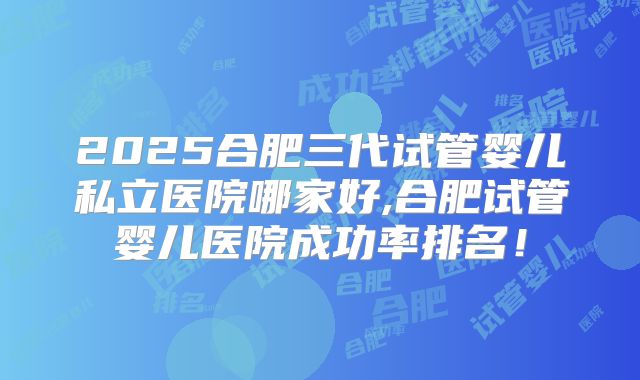 2025合肥三代试管婴儿私立医院哪家好,合肥试管婴儿医院成功率排名！
