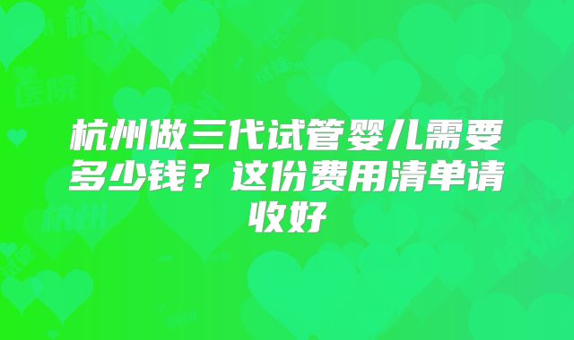 杭州做三代试管婴儿需要多少钱？这份费用清单请收好