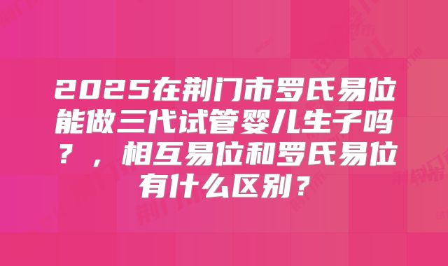 2025在荆门市罗氏易位能做三代试管婴儿生子吗？，相互易位和罗氏易位有什么区别？