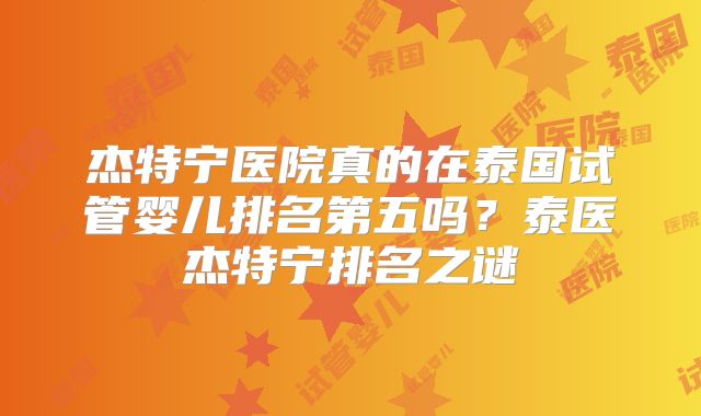 杰特宁医院真的在泰国试管婴儿排名第五吗？泰医杰特宁排名之谜