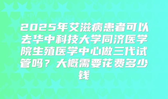 2025年艾滋病患者可以去华中科技大学同济医学院生殖医学中心做三代试管吗？大概需要花费多少钱