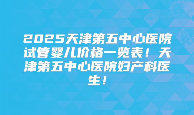 2025天津第五中心医院试管婴儿价格一览表!天津第五中心医院妇产科医生!