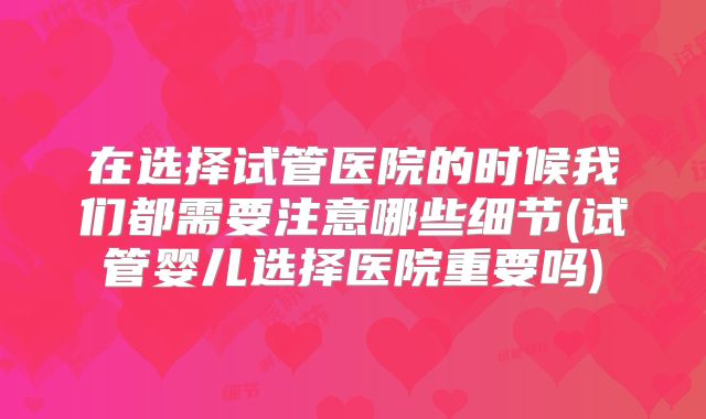 在选择试管医院的时候我们都需要注意哪些细节(试管婴儿选择医院重要吗)