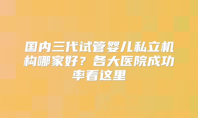 国内三代试管婴儿私立机构哪家好?各大医院成功率看这里