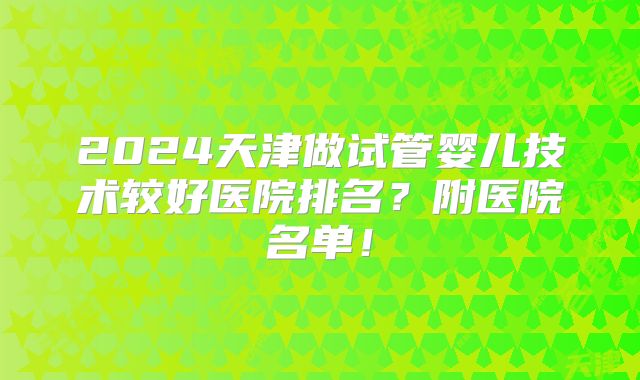 2024天津做试管婴儿技术较好医院排名?附医院名单!