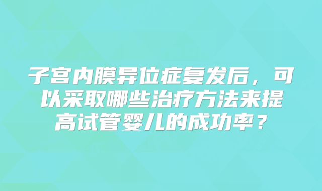 子宫内膜异位症复发后，可以采取哪些治疗方法来提高试管婴儿的成功率？