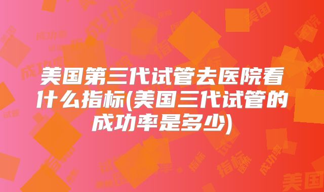 美国第三代试管去医院看什么指标(美国三代试管的成功率是多少)